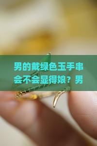 男的戴绿色玉手串会不会显得娘？男士佩戴绿色饰品会突显气质还是不够大气？