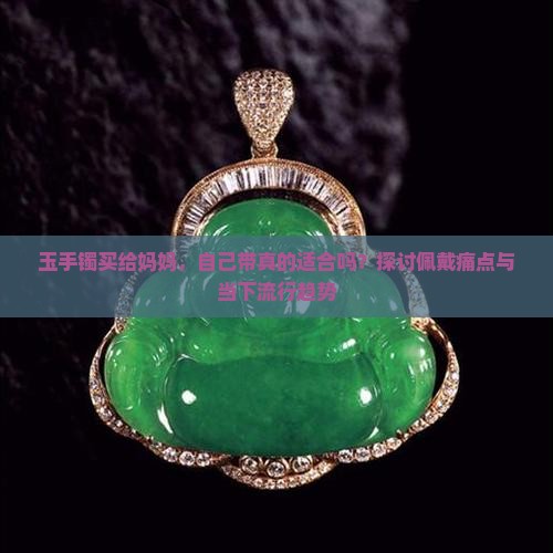 玉手镯买给妈妈，自己带真的适合吗？探讨佩戴痛点与当下流行趋势