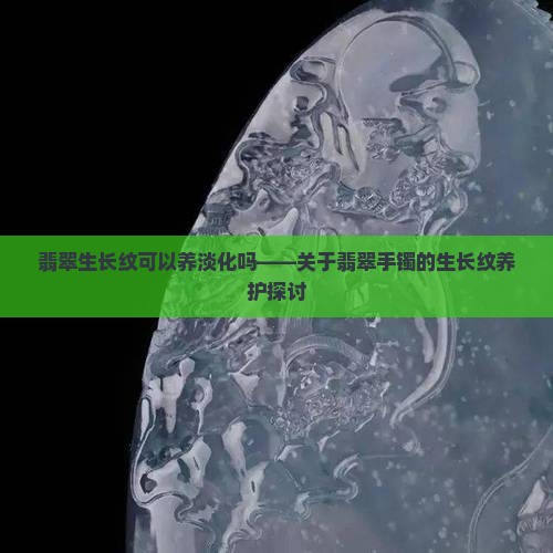翡翠生长纹可以养淡化吗——关于翡翠手镯的生长纹养护探讨