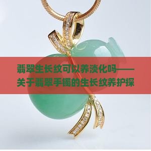 翡翠生长纹可以养淡化吗——关于翡翠手镯的生长纹养护探讨