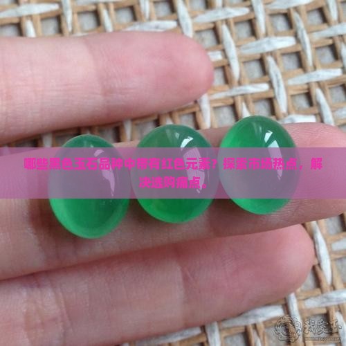 哪些黑色玉石品种中带有红色元素？探索市场热点，解决选购痛点。