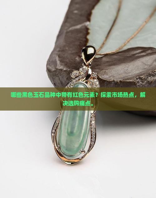 哪些黑色玉石品种中带有红色元素？探索市场热点，解决选购痛点。