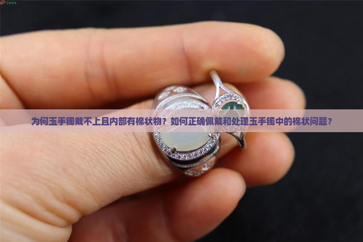 为何玉手镯戴不上且内部有棉状物？如何正确佩戴和处理玉手镯中的棉状问题？