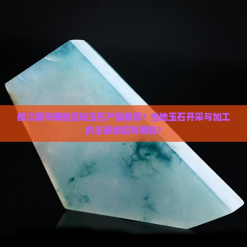 都江堰市哪些区域玉石产量最高？当地玉石开采与加工的主要地区有哪些？