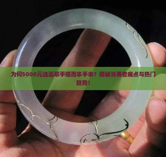 为何5000元选翡翠手镯而非手串？揭秘消费者痛点与热门趋势！