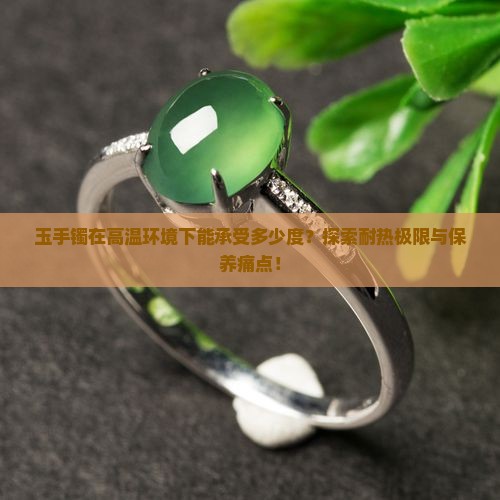 玉手镯在高温环境下能承受多少度?探索耐热极限与保养痛点! 玉手镯在高温环境下能承受多少度?探索耐热极限与保养痛点!
