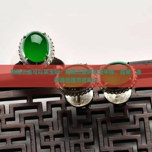 结婚三金可以买玉吗：结婚三金购买玉手镯、翡翠、金砖及处理方式探讨