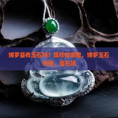 博罗县有玉石吗？现在在哪里，博罗玉石市场、宝石场