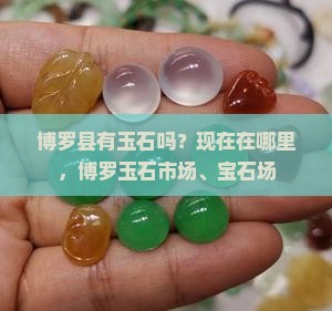博罗县有玉石吗？现在在哪里，博罗玉石市场、宝石场