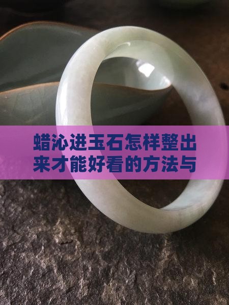 蜡沁进玉石怎样整出来才能好看的方法与技巧