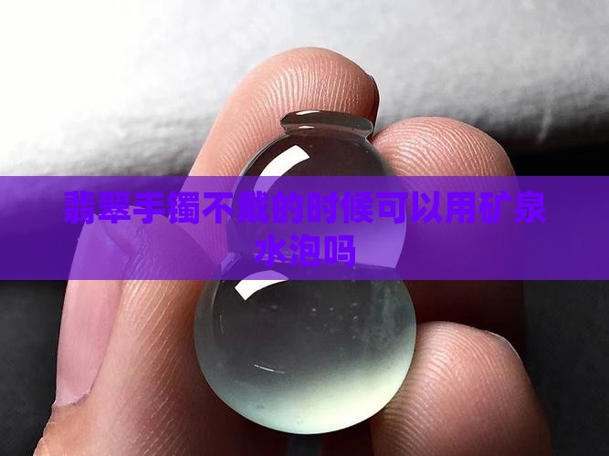 翡翠手镯不戴的时候可以用矿泉水泡吗