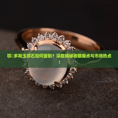 鄂尓多斯玉原石如何鉴别？深度揭秘收藏痛点与市场热点！