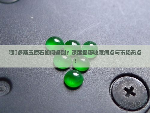鄂尓多斯玉原石如何鉴别？深度揭秘收藏痛点与市场热点！