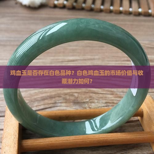 鸡血玉是否存在白色品种？白色鸡血玉的市场价值与收藏潜力如何？
