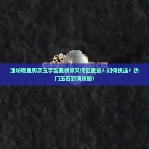 潍坊哪里购买玉手镯既划算又保证质量？如何挑选？热门玉石新词攻略！
