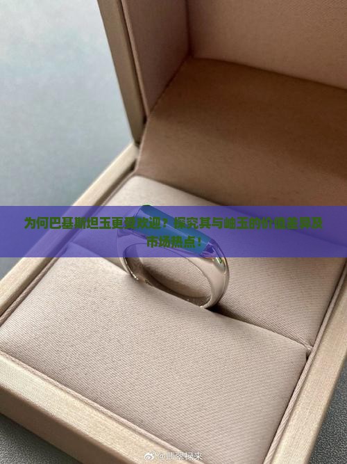 为何巴基斯坦玉更受欢迎？探究其与岫玉的价值差异及市场热点！