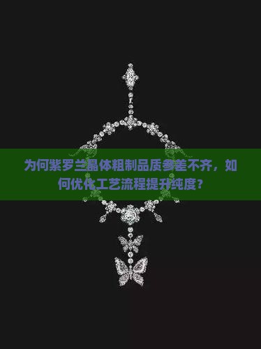 为何紫罗兰晶体粗制品质参差不齐，如何优化工艺流程提升纯度？
