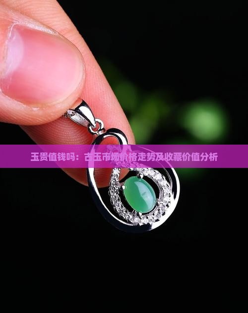 玉贵值钱吗：古玉市场价格走势及收藏价值分析