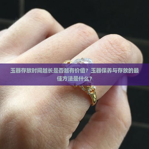 玉器存放时间越长是否越有价值？玉器保养与存放的最佳方法是什么？