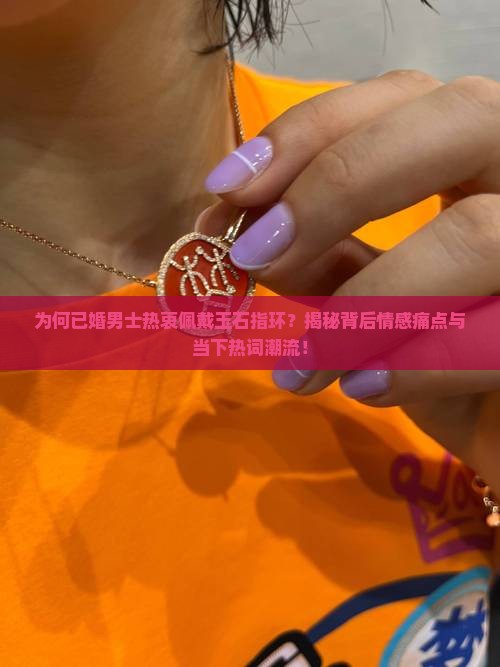 为何已婚男士热衷佩戴玉石指环？揭秘背后情感痛点与当下热词潮流！