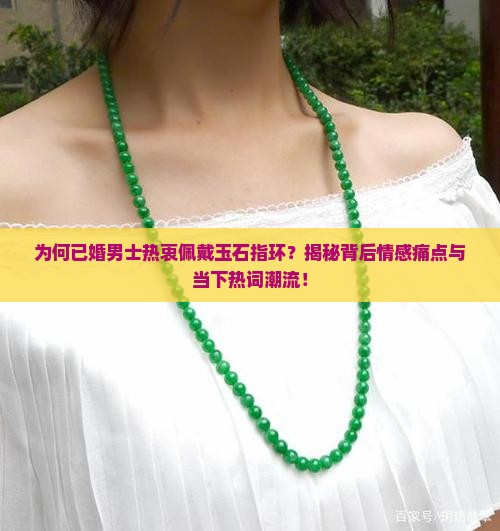为何已婚男士热衷佩戴玉石指环？揭秘背后情感痛点与当下热词潮流！