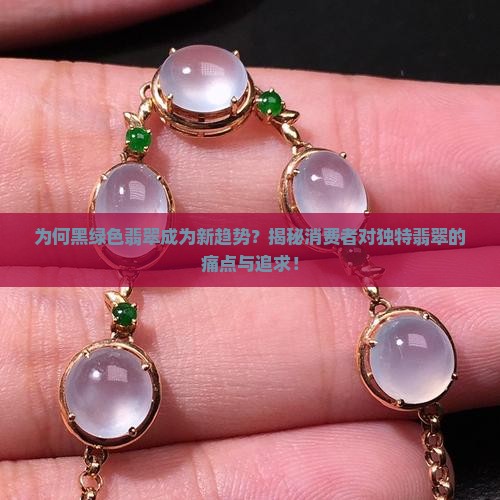 为何黑绿色翡翠成为新趋势？揭秘消费者对独特翡翠的痛点与追求！