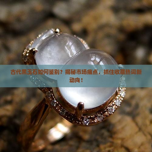 古代黑玉石如何鉴别？揭秘市场痛点，抓住收藏热词新动向！