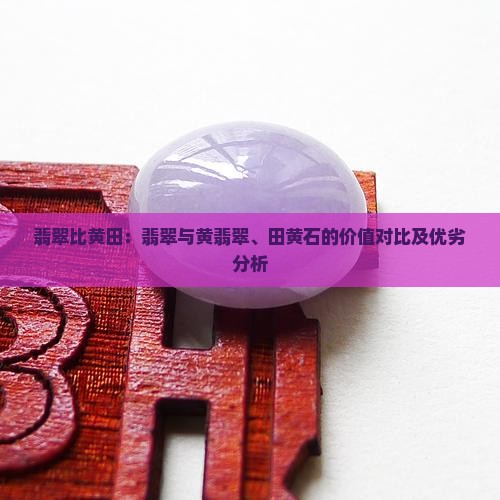 翡翠比黄田：翡翠与黄翡翠、田黄石的价值对比及优劣分析