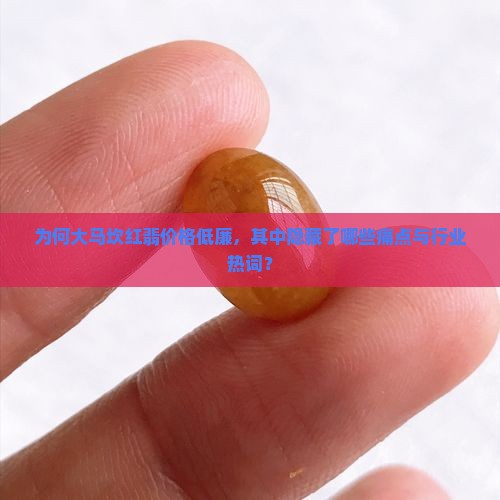 为何大马坎红翡价格低廉，其中隐藏了哪些痛点与行业热词？