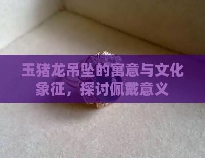 玉猪龙吊坠的寓意与文化象征，探讨佩戴意义