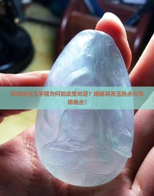 新疆冰丝玉手镯为何如此受欢迎？揭秘其养玉热点与市场痛点！