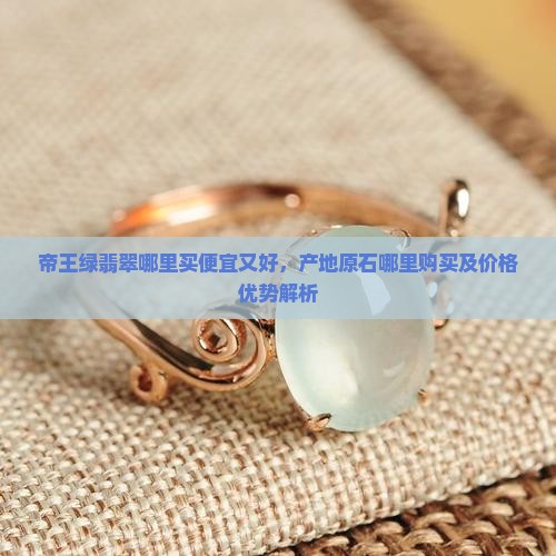 帝王绿翡翠哪里买便宜又好，产地原石哪里购买及价格优势解析