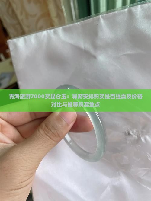 青海旅游7000买昆仑玉：导游安排购买是否强卖及价格对比与推荐购买地点