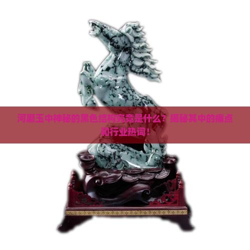 河磨玉中神秘的黑色结构究竟是什么？揭秘其中的痛点和行业热词！