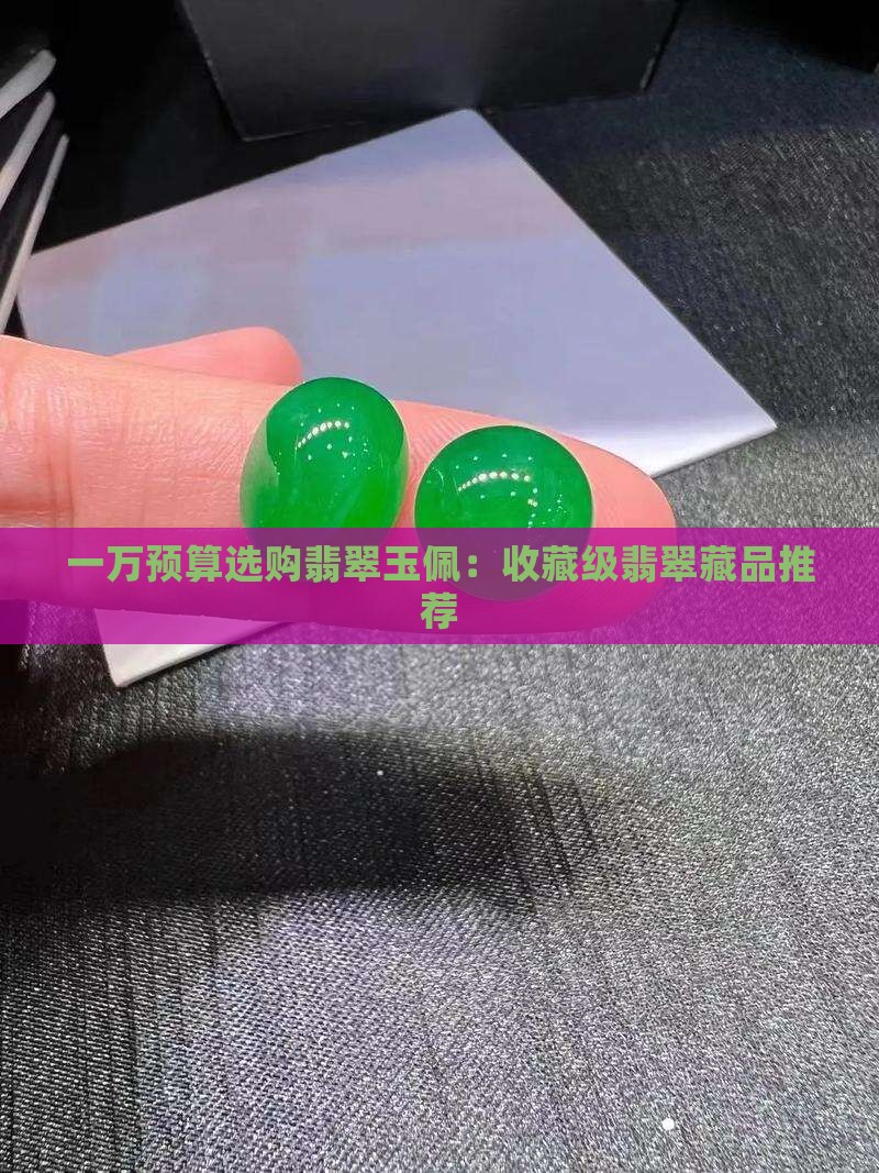 一万预算选购翡翠玉佩：收藏级翡翠藏品推荐