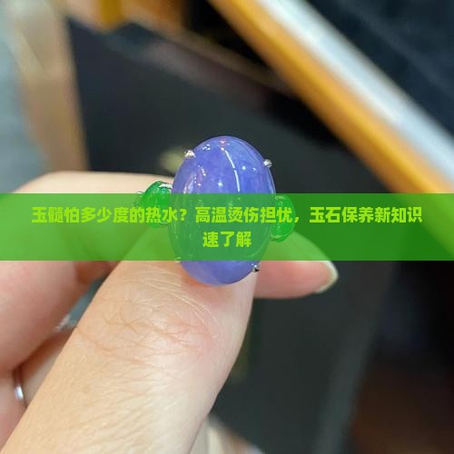 玉髓怕多少度的热水？高温烫伤担忧，玉石保养新知识速了解