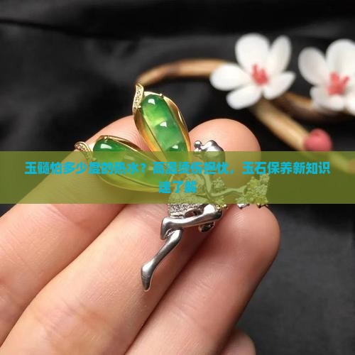 玉髓怕多少度的热水？高温烫伤担忧，玉石保养新知识速了解