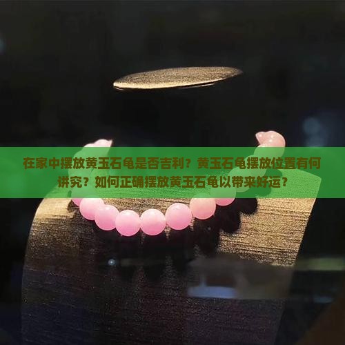 在家中摆放黄玉石龟是否吉利？黄玉石龟摆放位置有何讲究？如何正确摆放黄玉石龟以带来好运？