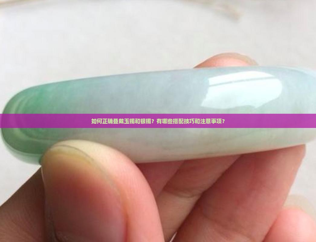 如何正确叠戴玉镯和银镯？有哪些搭配技巧和注意事项？