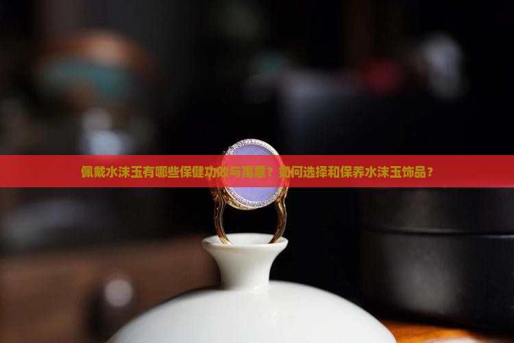佩戴水沫玉有哪些保健功效与寓意？如何选择和保养水沫玉饰品？