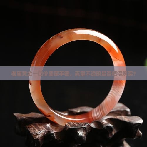 老庙黄金一口价翡翠手镯，克重不透明是否值得购买？