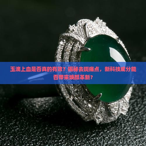 玉滴上血是否真的有效？揭秘去斑痛点，新科技成分能否带来焕颜革新？