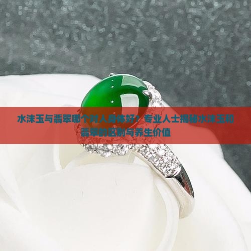 水沫玉与翡翠哪个对人身体好？专业人士揭秘水沫玉和翡翠的区别与养生价值