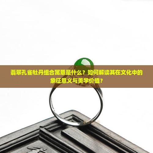 翡翠孔雀牡丹组合寓意是什么？如何解读其在文化中的象征意义与美学价值？