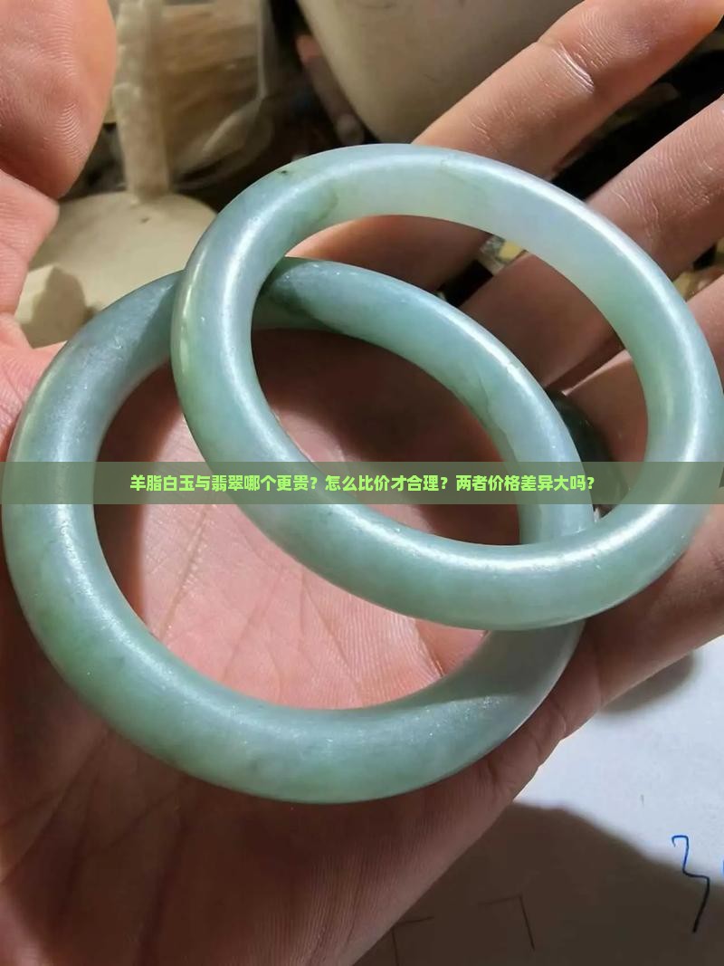 羊脂白玉与翡翠哪个更贵？怎么比价才合理？两者价格差异大吗？