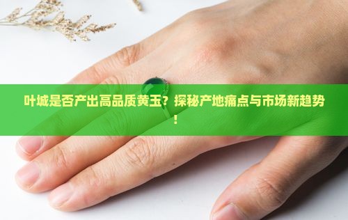 叶城是否产出高品质黄玉？探秘产地痛点与市场新趋势！
