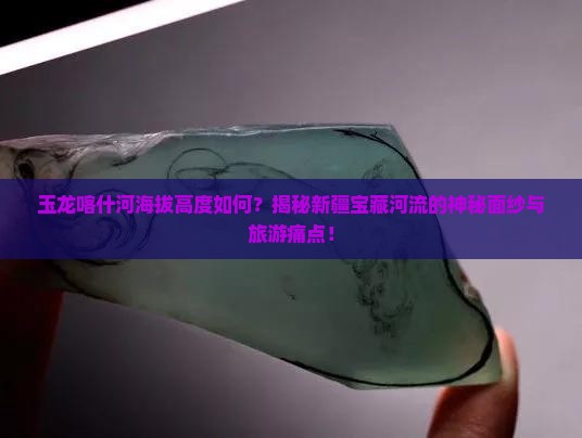 玉龙喀什河海拔高度如何？揭秘新疆宝藏河流的神秘面纱与旅游痛点！