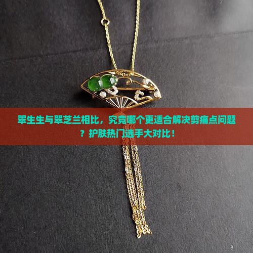 翠生生与翠芝兰相比，究竟哪个更适合解决剪痛点问题？护肤热门选手大对比！