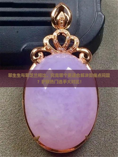 翠生生与翠芝兰相比，究竟哪个更适合解决剪痛点问题？护肤热门选手大对比！