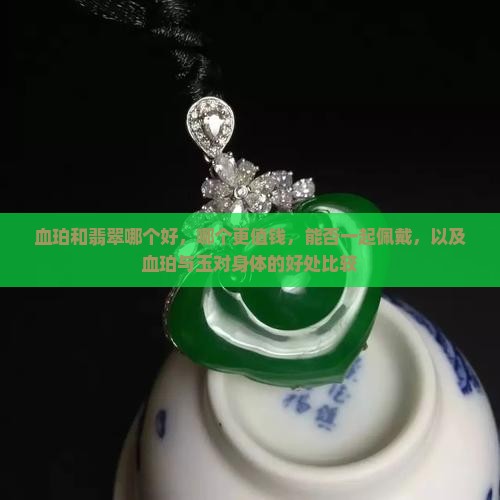 血珀和翡翠哪个好，哪个更值钱，能否一起佩戴，以及血珀与玉对身体的好处比较